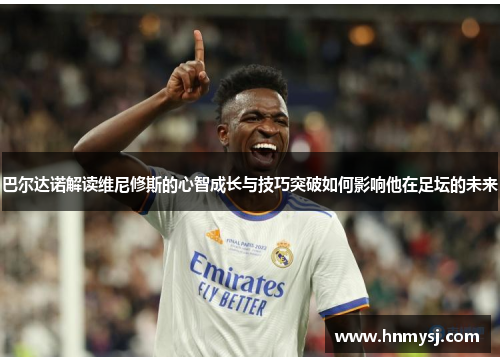 巴尔达诺解读维尼修斯的心智成长与技巧突破如何影响他在足坛的未来